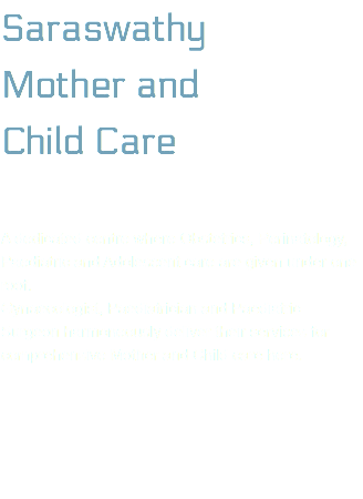Saraswathy Mother and  Child Care A dedicated centre where Obstetrics, Perinatology, Paediatric and Adolescent care are given under one roof. Gynaecologist, Paediatrician and Paediatric Surgeon harmoneously deliver their services for comprehensive Mother and Child care here. 